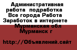 Административная работа (подработка) - Все города Работа » Заработок в интернете   . Мурманская обл.,Мурманск г.